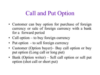 Call and Put Option
• Customer can buy option for purchase of foreign
  currency or sale of foreign currency with a bank
  for a forward period
• Call option – to buy foreign currency
• Put option - to sell foreign currency
• Customer (Option buyer)– Buy call option or buy
  put option (Long call or long put)
• Bank (Option writer) – Sell call option or sell put
  option (shot call or short put)
 