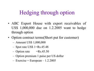 Hedging through option
• ABC Export House with export receivables of
  US$ 1,000,000 due on 1.2.2005 want to hedge
  through option
• Option contract terms(Short put for customer)
  –   Amount US$ 1,000,000
  –   Spot rate US$ 1=Rs.45.48
  –   Option rate    =Rs.45.50
  –   Option premium 1 paise per US dollar
  –   Exercise = European – 1.2.2005
 