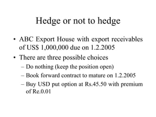 Hedge or not to hedge
• ABC Export House with export receivables
  of US$ 1,000,000 due on 1.2.2005
• There are three possible choices
  – Do nothing (keep the position open)
  – Book forward contract to mature on 1.2.2005
  – Buy USD put option at Rs.45.50 with premium
    of Re.0.01
 