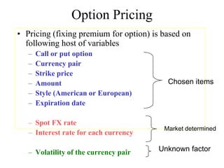 Option Pricing
• Pricing (fixing premium for option) is based on
  following host of variables
   –   Call or put option
   –   Currency pair
   –   Strike price
   –   Amount                             Chosen items
   –   Style (American or European)
   –   Expiration date

   – Spot FX rate
                                         Market determined
   – Interest rate for each currency

   – Volatility of the currency pair   Unknown factor
 