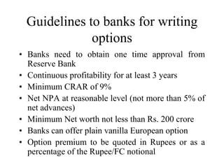 Guidelines to banks for writing
             options
• Banks need to obtain one time approval from
  Reserve Bank
• Continuous profitability for at least 3 years
• Minimum CRAR of 9%
• Net NPA at reasonable level (not more than 5% of
  net advances)
• Minimum Net worth not less than Rs. 200 crore
• Banks can offer plain vanilla European option
• Option premium to be quoted in Rupees or as a
  percentage of the Rupee/FC notional
 