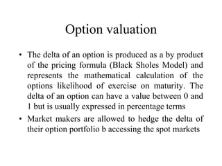 Option valuation
• The delta of an option is produced as a by product
  of the pricing formula (Black Sholes Model) and
  represents the mathematical calculation of the
  options likelihood of exercise on maturity. The
  delta of an option can have a value between 0 and
  1 but is usually expressed in percentage terms
• Market makers are allowed to hedge the delta of
  their option portfolio b accessing the spot markets
 
