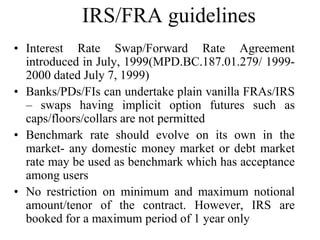 IRS/FRA guidelines
• Interest Rate Swap/Forward Rate Agreement
  introduced in July, 1999(MPD.BC.187.01.279/ 1999-
  2000 dated July 7, 1999)
• Banks/PDs/FIs can undertake plain vanilla FRAs/IRS
  – swaps having implicit option futures such as
  caps/floors/collars are not permitted
• Benchmark rate should evolve on its own in the
  market- any domestic money market or debt market
  rate may be used as benchmark which has acceptance
  among users
• No restriction on minimum and maximum notional
  amount/tenor of the contract. However, IRS are
  booked for a maximum period of 1 year only
 