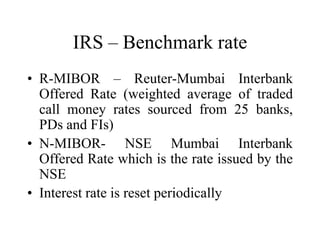 IRS – Benchmark rate
• R-MIBOR – Reuter-Mumbai Interbank
  Offered Rate (weighted average of traded
  call money rates sourced from 25 banks,
  PDs and FIs)
• N-MIBOR- NSE Mumbai Interbank
  Offered Rate which is the rate issued by the
  NSE
• Interest rate is reset periodically
 