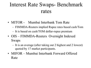 Interest Rate Swaps- Benchmark
                rates
• MITOR -      Mumbai Interbank Tom Rate
  – FIMMDA-Reuters implied Rupee rates based cash/Tom
  – It is based on cash/TOM dollar-rupee premium
• OIS – FIMMDA-Reuters Overnight Indexed
  Swaps
  – It is an average (after taking out 2 highest and 2 lowest)
    quoted by 17 market participants.
• MIFOR – Mumbai Interbank Forward Offered
  Rate
 