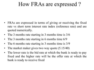 How FRAs are expressed ?


• FRAs are expressed in terms of giving or receiving the fixed
  rate vs short term interest rate index (reference rate) and are
  quoted numerically.
• The 3 months rate starting in 3 months time is 3/6
• The 3 months rate starting in 6 months time 6/9
• The 6 months rate starting in 3 months time is 3/9
• The market maker gives two way quote (5.15/40)
• The lower rate is the bid rate at which the bank is ready to pay
  fixed and the higher rate will be the offer rate at which the
  bank is ready to receive fixed
 