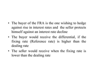 • The buyer of the FRA is the one wishing to hedge
  against rise in interest rates and the seller protects
  himself against an interest rate decline
• The buyer would receive the differential, if the
  fixing rate (Reference rate) is higher than the
  dealing rate
• The seller would receive when the fixing rate is
  lower than the dealing rate
 