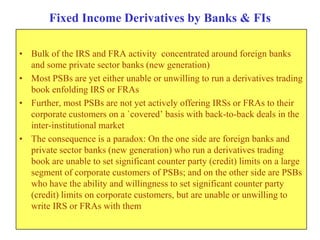 Fixed Income Derivatives by Banks & FIs

• Bulk of the IRS and FRA activity concentrated around foreign banks
  and some private sector banks (new generation)
• Most PSBs are yet either unable or unwilling to run a derivatives trading
  book enfolding IRS or FRAs
• Further, most PSBs are not yet actively offering IRSs or FRAs to their
  corporate customers on a `covered‟ basis with back-to-back deals in the
  inter-institutional market
• The consequence is a paradox: On the one side are foreign banks and
  private sector banks (new generation) who run a derivatives trading
  book are unable to set significant counter party (credit) limits on a large
  segment of corporate customers of PSBs; and on the other side are PSBs
  who have the ability and willingness to set significant counter party
  (credit) limits on corporate customers, but are unable or unwilling to
  write IRS or FRAs with them
 