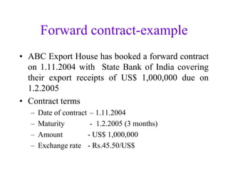 Forward contract-example
• ABC Export House has booked a forward contract
  on 1.11.2004 with State Bank of India covering
  their export receipts of US$ 1,000,000 due on
  1.2.2005
• Contract terms
  –   Date of contract – 1.11.2004
  –   Maturity         - 1.2.2005 (3 months)
  –   Amount          - US$ 1,000,000
  –   Exchange rate - Rs.45.50/US$
 