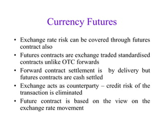 Currency Futures
• Exchange rate risk can be covered through futures
  contract also
• Futures contracts are exchange traded standardised
  contracts unlike OTC forwards
• Forward contract settlement is by delivery but
  futures contracts are cash settled
• Exchange acts as counterparty – credit risk of the
  transaction is eliminated
• Future contract is based on the view on the
  exchange rate movement
 