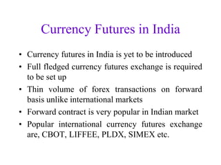 Currency Futures in India
• Currency futures in India is yet to be introduced
• Full fledged currency futures exchange is required
  to be set up
• Thin volume of forex transactions on forward
  basis unlike international markets
• Forward contract is very popular in Indian market
• Popular international currency futures exchange
  are, CBOT, LIFFEE, PLDX, SIMEX etc.
 