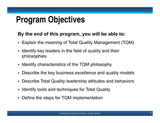 4© Operational Excellence Consulting. All rights reserved.
Program Outline
1. Introduction to TQM
2. Customer Focus
3. Employee Involvement & Empowerment
4. Process Management
5. Business Excellence & Quality Management Models
6. Total Quality Leadership
7. Implementing TQM
8. Tools & Techniques for Total Quality
9. Conclusion
This document is a partial preview. Full document download can be found on Flevy:
http://flevy.com/browse/document/total-quality-management-tqm-152
 