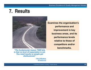 133© Operational Excellence Consulting. All rights reserved.
Key Learning Points
• TQM involves a philosophy of continuous improvement with
emphasis on Quality and Customers.
• The central principle of Total Quality requires us to be
customer focus, always viewing quality from the perspective
of the customer.
• TQM requires the involvement of employees at all levels to be
successful. Empowering employees involves pushing down
the decision-making authority to the people closest to the
process.
• Total quality involves adoption of the process management
approach which examines and monitors various process
elements to ensure a stable and efficient process.
Conclusion
This document is a partial preview. Full document download can be found on Flevy:
http://flevy.com/browse/document/total-quality-management-tqm-152
 