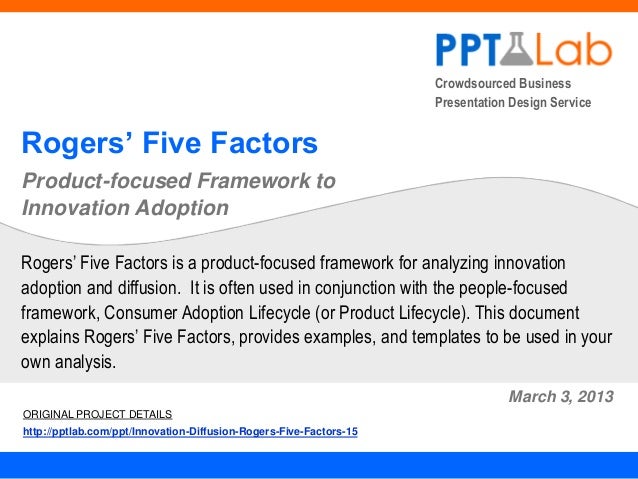 Crowdsourced Business
Presentation Design Service
Rogers’ Five Factors
Product-focused Framework to
Innovation Adoption
March 3, 2013
Rogers’ Five Factors is a product-focused framework for analyzing innovation
adoption and diffusion. It is often used in conjunction with the people-focused
framework, Consumer Adoption Lifecycle (or Product Lifecycle). This document
explains Rogers’ Five Factors, provides examples, and templates to be used in your
own analysis.
ORIGINAL PROJECT DETAILS
http://pptlab.com/ppt/Innovation-Diffusion-Rogers-Five-Factors-15
 