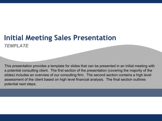 Initial Meeting Sales Presentation
TEMPLATE



This presentation provides a template for slides that can be presented in an initial meeting with
a potential consulting client. The first section of the presentation (covering the majority of the
slides) includes an overview of our consulting firm. The second section contains a high level
assessment of the client based on high level financial analysis. The final section outlines
potential next steps.
 