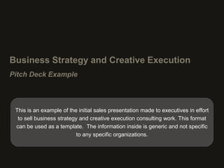 Business Strategy and Creative Execution
Pitch Deck Example



 This is an example of the initial sales presentation made to executives in effort
  to sell business strategy and creative execution consulting work. This format
 can be used as a template. The information inside is generic and not specific
                           to any specific organizations.
 