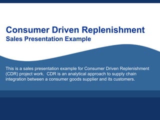 Consumer Driven Replenishment
Sales Presentation Example



This is a sales presentation example for Consumer Driven Replenishment
(CDR) project work. CDR is an analytical approach to supply chain
integration between a consumer goods supplier and its customers.
 