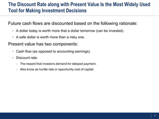 The Discount Rate along with Present Value Is the Most Widely Used
Tool for Making Investment Decisions

Future cash flows are discounted based on the following rationale:
  • A dollar today is worth more that a dollar tomorrow (can be invested).
  • A safe dollar is worth more than a risky one.

Present value has two components:
  • Cash flow (as opposed to accounting earnings).
  • Discount rate:
    – The reward that investors demand for delayed payment.
    – Also know as hurdle rate or opportunity cost of capital.




                                                                             27
 