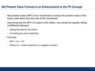 Net Present Value Formula Is an Enhancement to the PV Concept

  – Net present value (NPV) of an investment is simply the present value of the
    future cash flows less the cost of the investment.
  – Assuming that the NPV of a plant is $4 million, one should be equally willing
    (indifferent) between:
    • Selling the plant for $4 million.
    • Or holding the plant indefinitely.
  – Formula:
    • NPV = Co + PV
    • Where Co = Initial Investment ( a negative number).




                                                                                    29
 