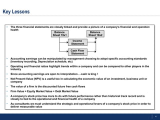 Key Lessons

 •   The three financial statements are closely linked and provide a picture of a company’s financial and operation
     health
                                        Balance                     Balance
                                      Sheet 19x1                   Sheet 19x2

                                                      Income
                                                     Statement

                                                     Cash Flow
                                                     Statement
 •   Accounting earnings can be manipulated by management choosing to adopt specific accounting standards
     (Inventory recording, Depreciation schedule, etc)
 •   Operating and financial ratios highlight trends within a company and can be compared to other players in the
     industry
 •   Since accounting earnings are open to interpretation….cash is king !
 •   Net Present Value (NPV) is a useful too in calculating the economic value of an investment, business unit or
     company
 •   The value of a firm is the discounted future free cash flows
 •   Firm Value = Equity Market Value + Debt Market Value
 •   A company’s stock price has more to do with future performance rather than historical track record and is
     closely to tied to the operational and financial health of a company
 •   As consultants we must understand the strategic and operational levers of a company’s stock price in order to
     deliver measurable value


                                                                                                                      41
 