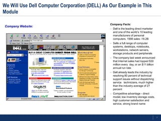 We Will Use Dell Computer Corporation (DELL) As Our Example in This
Module

                                                Company Facts:
Company Website:
                                                – Dell is the leading direct marketer
                                                  and one of the world’s 10 leading
                                                  manufacturers of personal
                                                  computers. 1998 sales -18.2B
                                                – Sells a full range of computer
                                                  systems, desktops, notebooks,
                                                  workstations, network servers,
                                                  storage products and peripherals
                                                – The company last week announced
                                                  that Internet sales had topped $30
                                                  million every day, or an $11 billion
                                                  annual run rate.
                                                – Dell already leads the industry by
                                                  resolving 80 percent of technical
                                                  support issues without dispatching
                                                  service technicians, much higher
                                                  than the industry average of 27
                                                  percent
                                                – Competitive advantage - direct
                                                  model, low inventory storage costs,
                                                  high customer satisfaction and
                                                  service, strong brand name




                                                                                         7
 