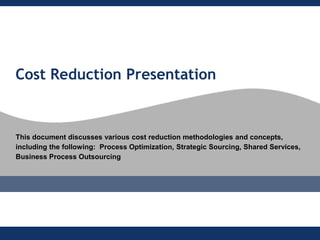 Cost Reduction Presentation


This document discusses various cost reduction methodologies and concepts,
including the following: Process Optimization, Strategic Sourcing, Shared Services,
Business Process Outsourcing
 