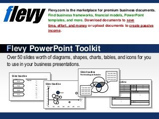 Over 50 slides worth of diagrams, shapes, charts, tables, and icons for you
to use in your business presentations.
Flevy.com is the marketplace for premium business documents.
Find business frameworks, financial models, PowerPoint
templates, and more. Download documents to save
time, effort, and money or upload documents to create passive
income.
Flevy PowerPoint Toolkit
Turnov
er Text
Locati
on Text
Staff Text
Owner Text
Websit
e Text
Industr
y Text
Addres
s
Text
Lines of business
Text
Text
Text
History
Text
Text
Text
Further information
Text
Text
Text
Comment
Text
Text
Headline
Text
Text
Text
Text
Text
Text
Text
Text
Text
Text
Text
Text
Text
Text
Text
Text
Issu
e 2
Client
Issu
e 1
-30%
-20%
-10%
0%
10%
20%
30%
40%
50%
60%
0% 10% 20% 30% 40% 50% 60%
Slide Headline
Text text text
text text text
text text text
text text text
Text text text
text text text
text text text
text text text
Slide Headline
Slide Headline
Slide Headline
This Venn Diagram Illustrates
 