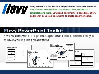 Over 50 slides worth of diagrams, shapes, charts, tables, and icons for you
to use in your business presentations.
Flevy.com is the marketplace for premium business documents.
Find business frameworks, financial models, PowerPoint
templates, and more. Download documents to save time, effort,
and money or upload documents to create passive income.
Flevy PowerPoint Toolkit
Turnov
er
Text
Locatio
n Text
Staff Text
Owner Text
Websit
e
Text
Industr
y Text
Addres
s
Text
Lines of business
Text
Text
Text
History
Text
Text
Text
Further information
Text
Text
Text
Comment
Text
Text
Headline
Text
Text
Text
Text
Text
Text
Text
Text
Text
Text
Text
Text
Text
Text
Text
Text
Issu
e 2
Client
Issu
e 1
-30%
-20%
-10%
0%
10%
20%
30%
40%
50%
60%
0% 10% 20% 30% 40% 50% 60%
Slide Headline
Text text text
text text text text
text text text text
text
Text text text
text text text text
text text text text
text
Slide Headline
Slide Headline
Slide Headline
This Venn Diagram Illustrates
 