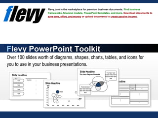 Over 100 slides worth of diagrams, shapes, charts, tables, and icons for
you to use in your business presentations.
Flevy.com is the marketplace for premium business documents. Find business
frameworks, financial models, PowerPoint templates, and more. Download documents to
save time, effort, and money or upload documents to create passive income.
Flevy PowerPoint Toolkit
Turnover Text
Location Text
Staff Tex t
Owner Text
Website Text
Industry Text
Addres
s
Text
Linesof business
Text
Text
Text
Hist ory
Text
Text
Text
Further inf ormat ion
Text
Text
Text
Comment
Text
Text
Headline
Text
Text
Text
Text
Text
Text
Text
Text
Text
Text
Text
Text
Text
Text
Text
Text
Issu
e 2
Client
Issu
e 1
-30%
-20%
-10%
0%
10%
20%
30%
40%
50%
60%
0% 10% 20% 30% 40% 50% 60%
Slide Headline
Text text text
text text text text
text text text text
text
Text text text
text text text text
text text text text
text
Slide Headline
Slide Headline
Slide Headline
This Venn Diagram Illustrates
 