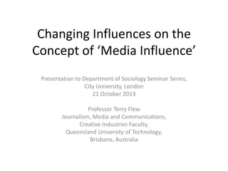 Changing Influences on the
Concept of ‘Media Influence’
Presentation to Department of Sociology Seminar Series,
City University, London
21 October 2013
Professor Terry Flew
Journalism, Media and Communications,
Creative Industries Faculty,
Queensland University of Technology,
Brisbane, Australia

 