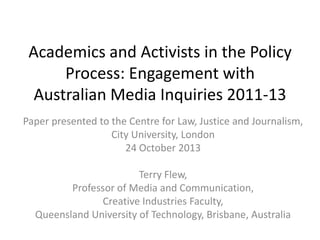 Academics and Activists in the Policy
Process: Engagement with
Australian Media Inquiries 2011-13
Paper presented to the Centre for Law, Justice and Journalism,
City University, London
24 October 2013
Terry Flew,
Professor of Media and Communication,
Creative Industries Faculty,
Queensland University of Technology, Brisbane, Australia

 