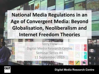 National Media Regulations in an
Age of Convergent Media: Beyond
Globalisation, Neoliberalism and
Internet Freedom Theories
Terry Flew
Digital Media Research Centre
Seminar Series #4
11 September, 2015
Digital Media Research Centre
 