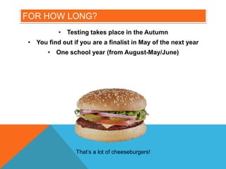 FOR HOW LONG?
• Testing takes place in the Autumn
• You find out if you are a finalist in May of the next year
• One school year (from August-May/June)
That’s a lot of cheeseburgers!
 