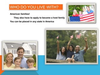 WHO DO YOU LIVE WITH?
American families!
They also have to apply to become a host family
You can be placed in any state in America
 