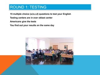 ROUND 1: TESTING
15 multiple choice (a,b,c,d) questions to test your English
Testing centers are in ever oblast center
Americans give the tests
You find out your results on the same day
 