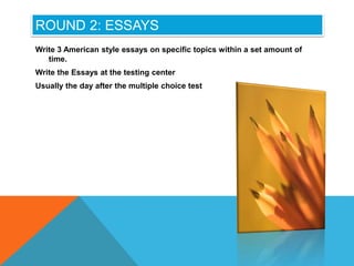 ROUND 2: ESSAYS
Write 3 American style essays on specific topics within a set amount of
time.
Write the Essays at the testing center
Usually the day after the multiple choice test
 