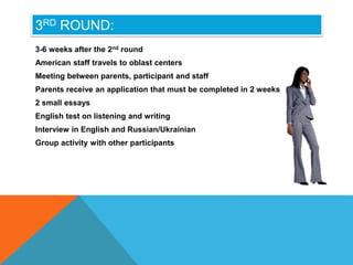 3RD ROUND:
3-6 weeks after the 2nd round
American staff travels to oblast centers
Meeting between parents, participant and staff
Parents receive an application that must be completed in 2 weeks
2 small essays
English test on listening and writing
Interview in English and Russian/Ukrainian
Group activity with other participants
 