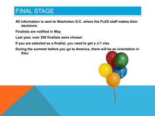 FINAL STAGE
All information is sent to Washinton D.C. where the FLEX staff makes their
decisions
Finalists are notified in May
Last year, over 200 finalists were chosen
If you are selected as a finalist, you need to get a J-1 visa
During the summer before you go to America, there will be an orientation in
Kiev
 