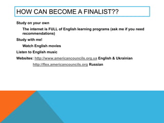 HOW CAN BECOME A FINALIST??
Study on your own
The internet is FULL of English learning programs (ask me if you need
recommendations)
Study with me!
Watch English movies
Listen to English music
Websites: http://www.americancouncils.org.ua English & Ukrainian
http://flex.americancouncils.org Russian
 