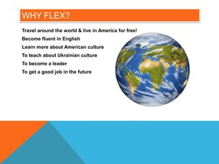 WHY FLEX?
Travel around the world & live in America for free!
Become fluent in English
Learn more about American culture
To teach about Ukrainian culture
To become a leader
To get a good job in the future
 