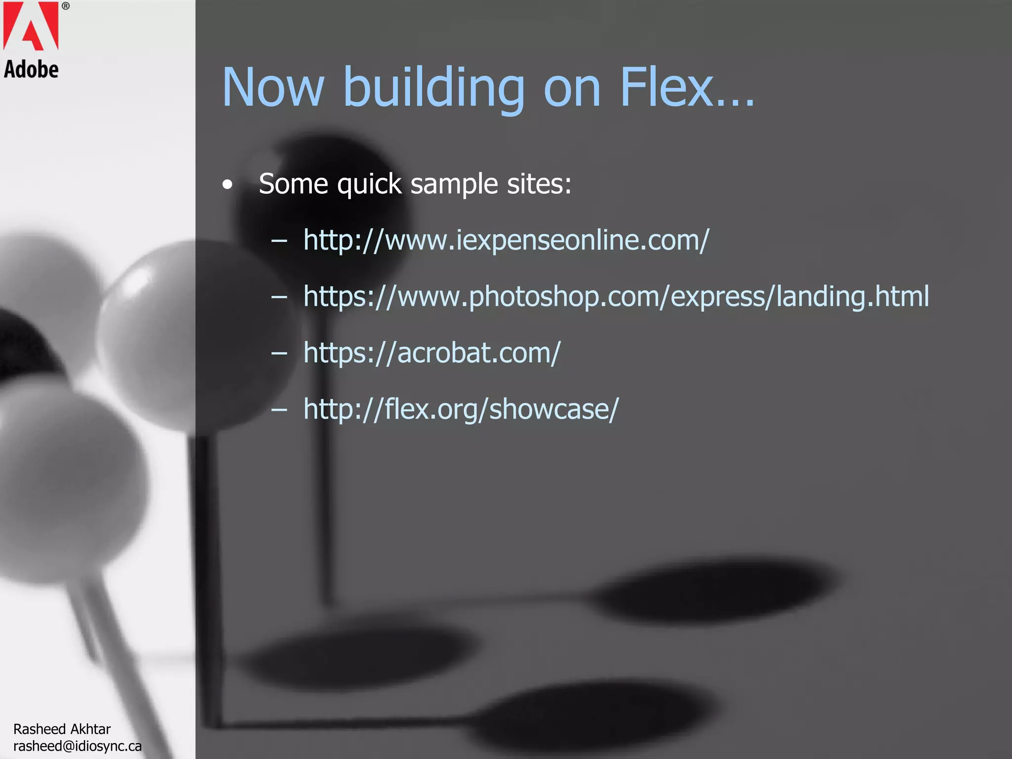 Now building on Flex… Some quick sample sites: http://www.iexpenseonline.com/ https://www.photoshop.com/express/landing.html https://acrobat.com/ http://flex.org/showcase/ Rasheed Akhtar [email_address] 