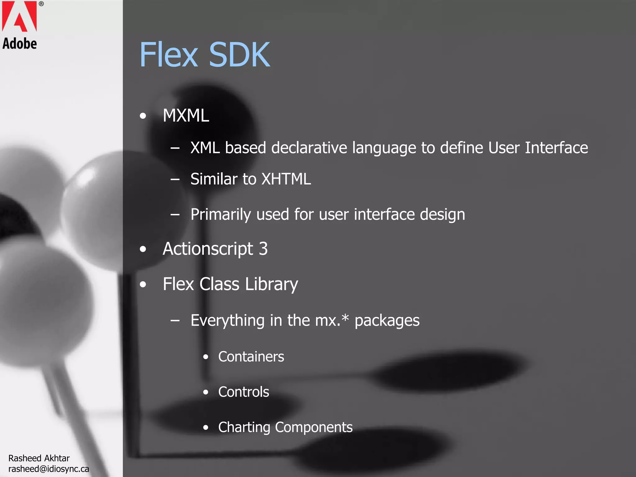 Flex SDK MXML XML based declarative language to define User Interface Similar to XHTML Primarily used for user interface design Actionscript 3 Flex Class Library Everything in the mx.* packages Containers Controls Charting Components Rasheed Akhtar [email_address] 