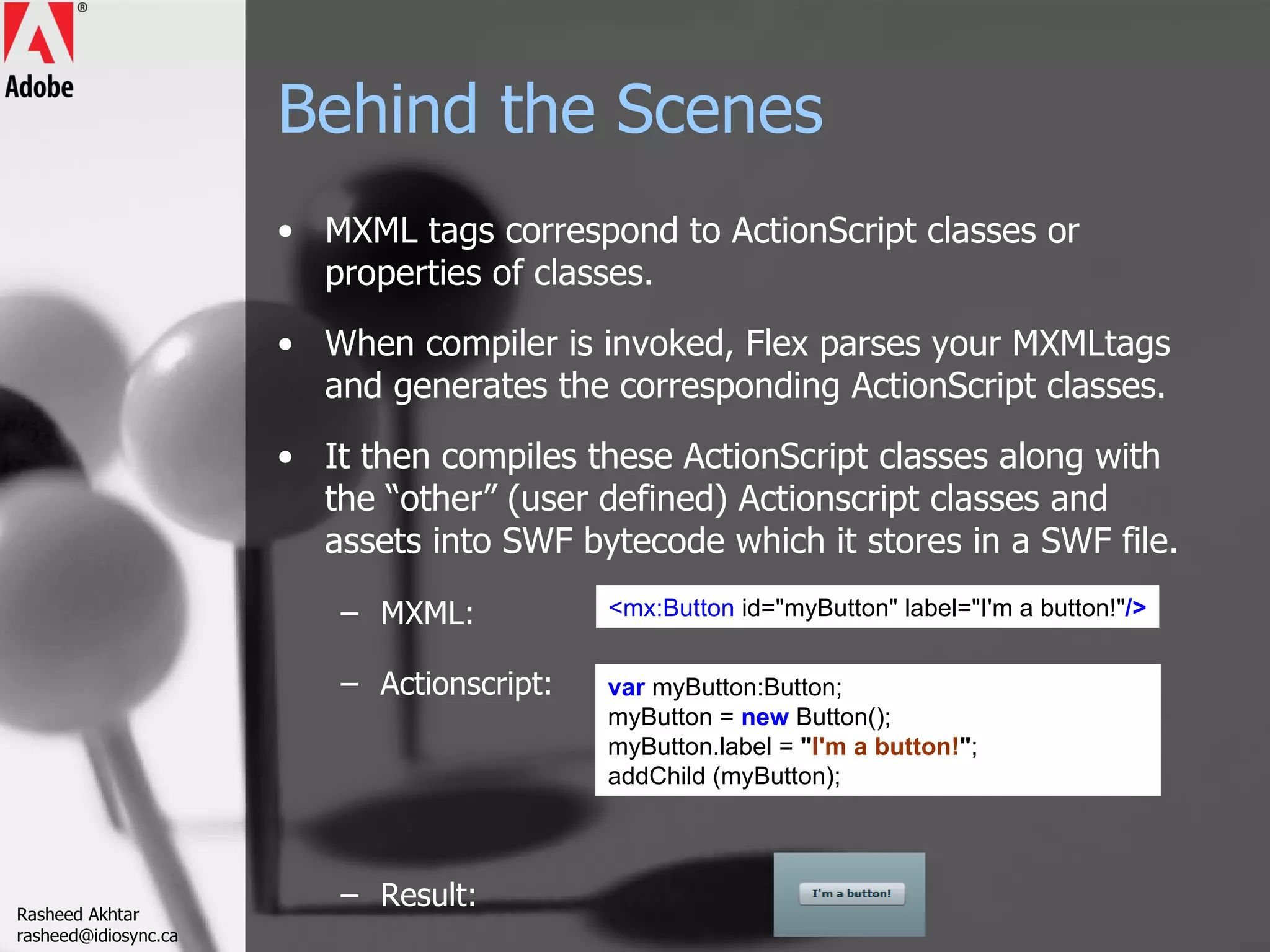 Behind the Scenes MXML tags correspond to ActionScript classes or properties of classes.  When compiler is invoked, Flex parses your MXMLtags and generates the corresponding ActionScript classes.  It then compiles these ActionScript classes along with the “other” (user defined) Actionscript classes and assets into SWF bytecode which it stores in a SWF file.  MXML: Actionscript: Result: <mx:Button  id=&quot;myButton&quot; label=&quot;I'm a button!&quot; /> var  myButton:Button; myButton =  new  Button();  myButton.label =  &quot; I'm a button! &quot; ; addChild (myButton); Rasheed Akhtar [email_address] 