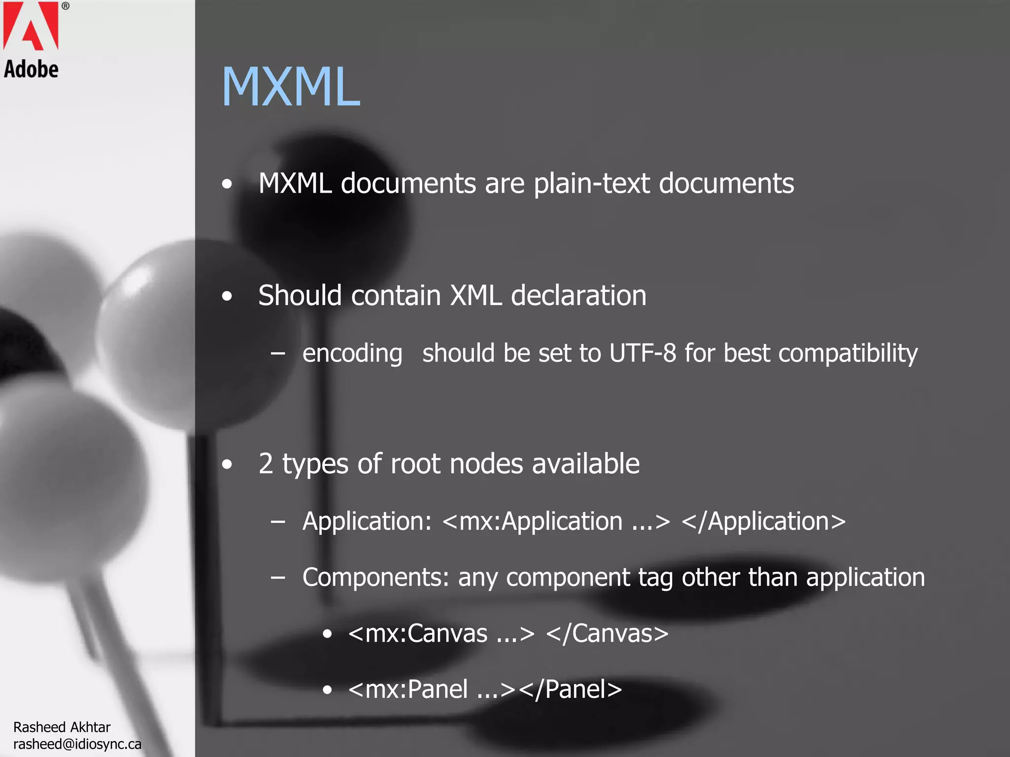 MXML MXML documents are plain-text documents Should contain XML declaration encoding should be set to UTF-8 for best compatibility 2 types of root nodes available Application: <mx:Application ...> </Application> Components: any component tag other than application <mx:Canvas ...> </Canvas> <mx:Panel ...></Panel> Rasheed Akhtar [email_address] 