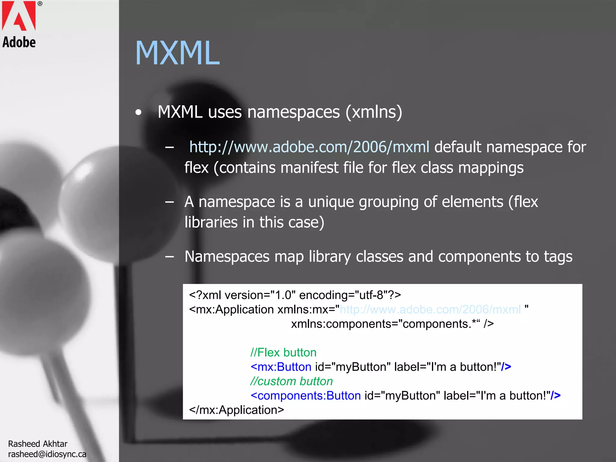 MXML MXML uses namespaces (xmlns) http://www.adobe.com/2006/mxml   default namespace for flex (contains manifest file for flex class mappings A namespace is a unique grouping of elements (flex libraries in this case) Namespaces map library classes and components to tags <?xml version=&quot;1.0&quot; encoding=&quot;utf-8&quot;?> <mx:Application xmlns:mx=&quot; http://www.adobe.com/2006/mxml  &quot;    xmlns:components=&quot;components.*“ /> //Flex button <mx:Button  id=&quot;myButton&quot; label=&quot;I'm a button!&quot; /> //custom button <components:Button  id=&quot;myButton&quot; label=&quot;I'm a button!&quot; /> </mx:Application> Rasheed Akhtar [email_address] 