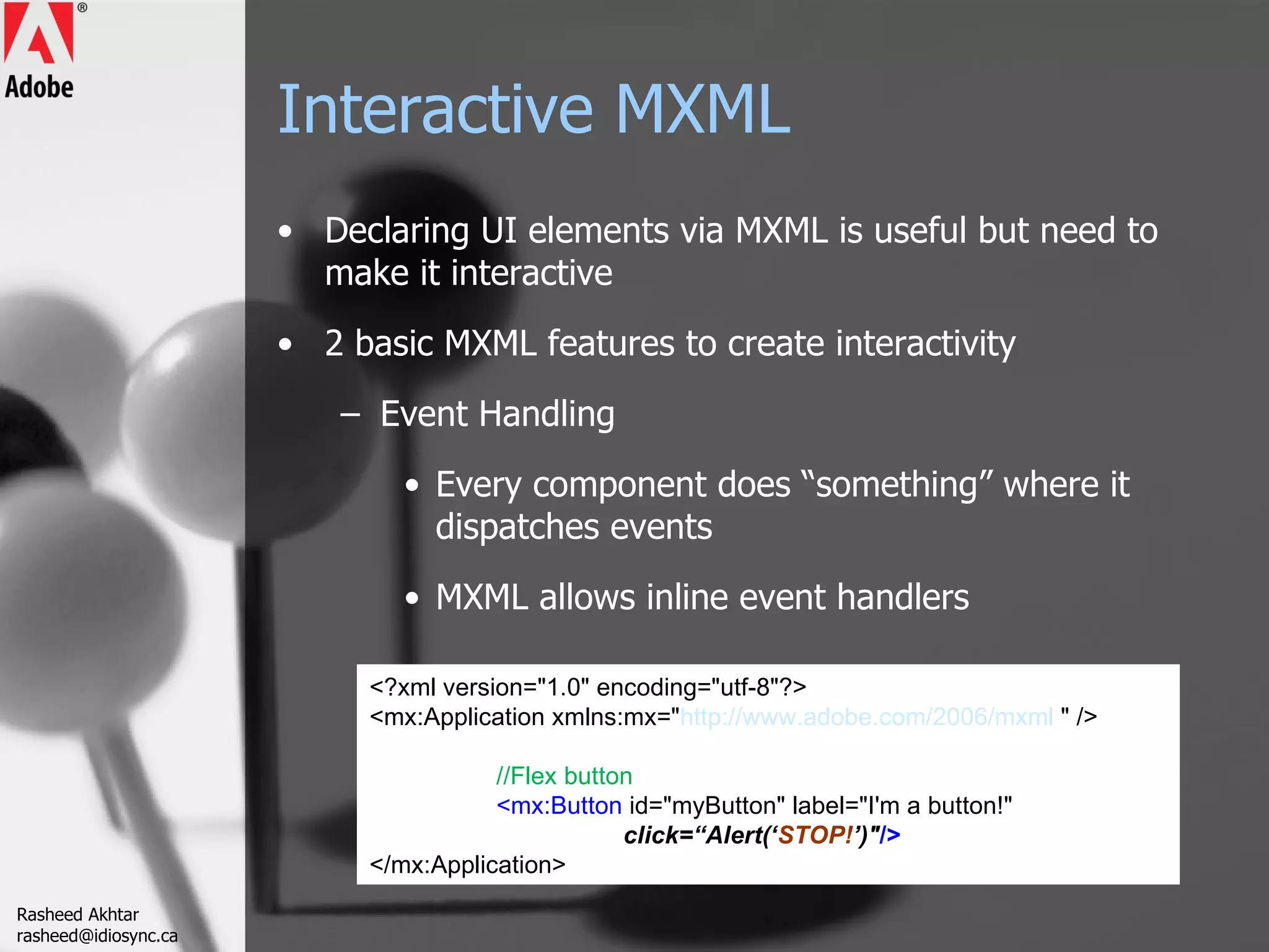 Interactive MXML Declaring UI elements via MXML is useful but need to make it interactive 2 basic MXML features to create interactivity Event Handling Every component does “something” where it dispatches events MXML allows inline event handlers <?xml version=&quot;1.0&quot; encoding=&quot;utf-8&quot;?> <mx:Application xmlns:mx=&quot; http://www.adobe.com/2006/mxml  &quot; /> //Flex button <mx:Button  id=&quot;myButton&quot; label=&quot;I'm a button!&quot;  click=“Alert(‘ STOP! ’)&quot; /> </mx:Application> Rasheed Akhtar [email_address] 