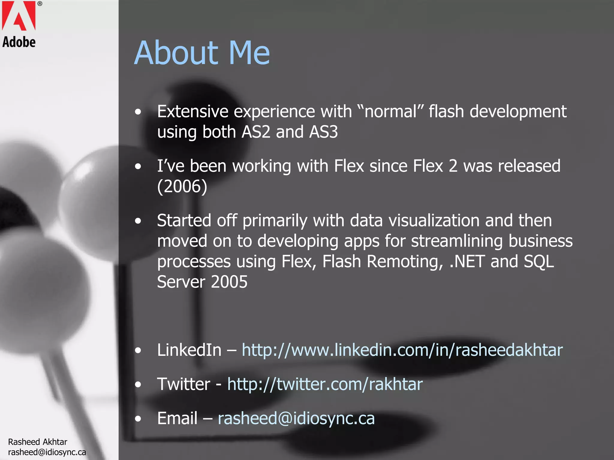 About Me Extensive experience with “normal” flash development using both AS2 and AS3 I’ve been working with Flex since Flex 2 was released (2006) Started off primarily with data visualization and then moved on to developing apps for streamlining business processes using Flex, Flash Remoting, .NET and SQL Server 2005 LinkedIn –  http://www.linkedin.com/in/rasheedakhtar Twitter -  http://twitter.com/rakhtar   Email –  [email_address] Rasheed Akhtar [email_address] 