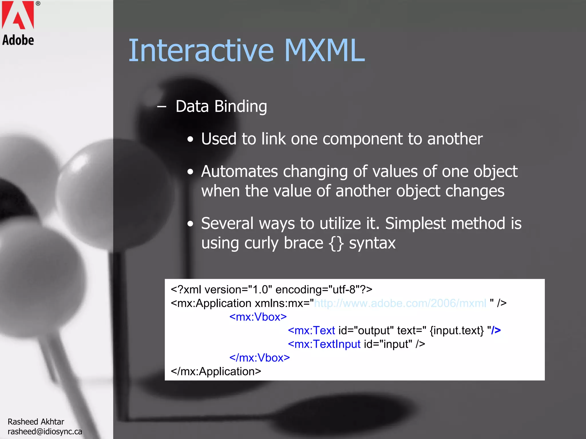 Interactive MXML Data Binding Used to link one component to another Automates changing of values of one object when the value of another object changes Several ways to utilize it. Simplest method is using curly brace {} syntax <?xml version=&quot;1.0&quot; encoding=&quot;utf-8&quot;?> <mx:Application xmlns:mx=&quot; http://www.adobe.com/2006/mxml  &quot; /> <mx:Vbox> <mx:Text  id=&quot;output&quot; text=&quot; {input.text} &quot; /> <mx:TextInput  id=&quot;input&quot; /> </mx:Vbox> </mx:Application> Rasheed Akhtar [email_address] 