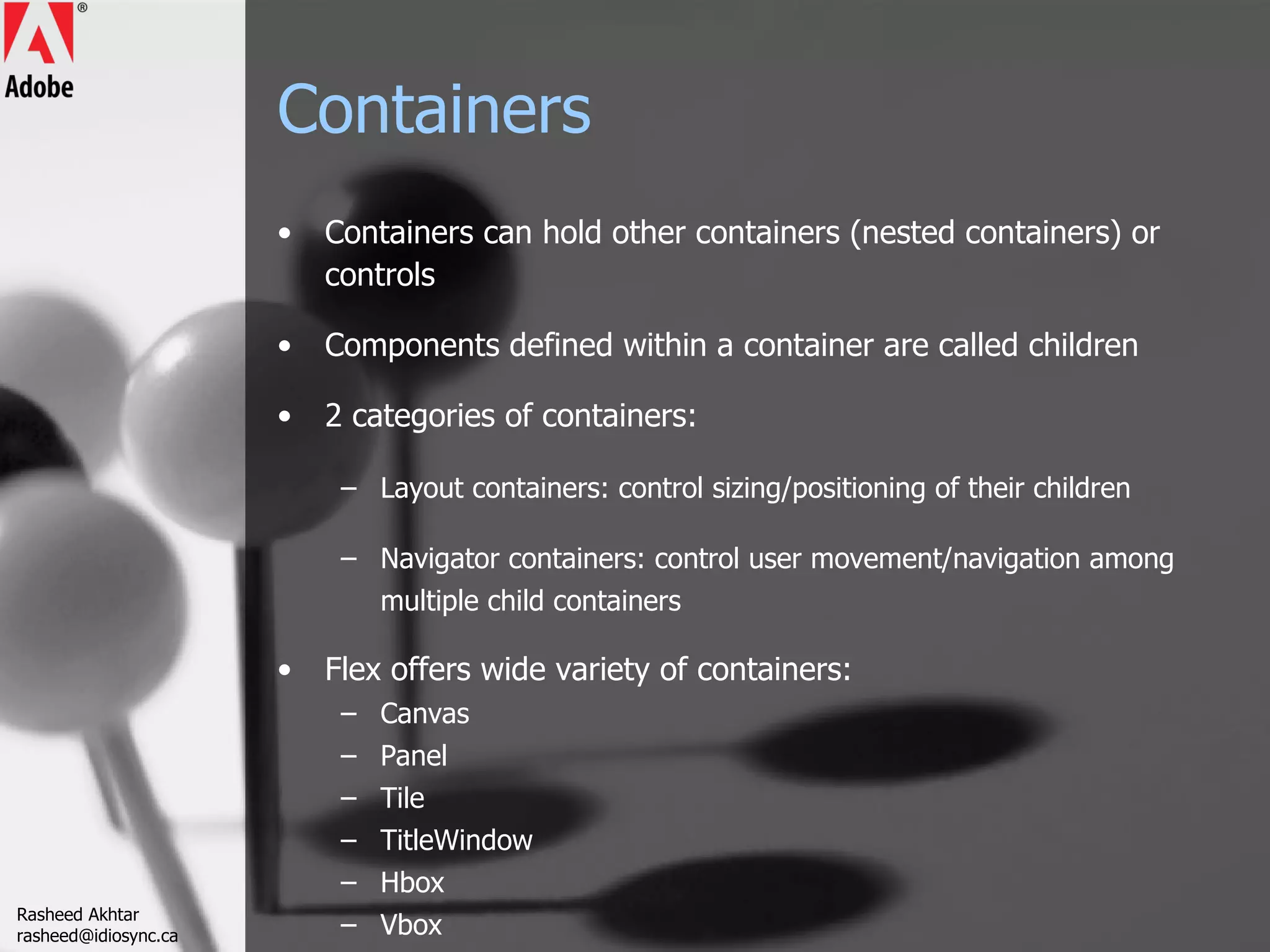 Containers Containers can hold other containers (nested containers) or controls Components defined within a container are called children 2 categories of containers: Layout containers: control sizing/positioning of their children Navigator containers: control user movement/navigation among multiple child containers Flex offers wide variety of containers: Canvas Panel Tile TitleWindow Hbox Vbox  Rasheed Akhtar [email_address] 