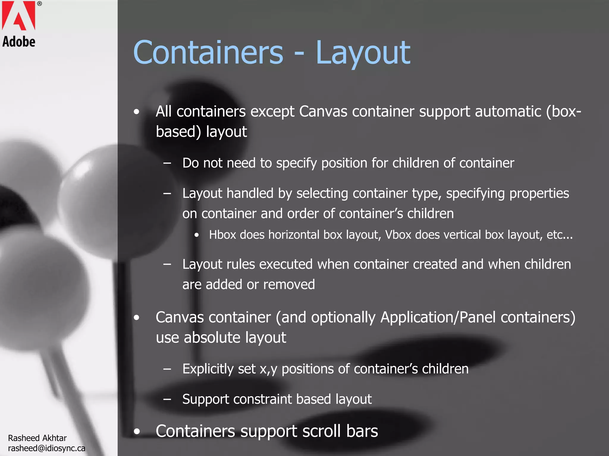 Containers - Layout All containers except Canvas container support automatic (box-based) layout Do not need to specify position for children of container Layout handled by selecting container type, specifying properties on container and order of container’s children Hbox does horizontal box layout, Vbox does vertical box layout, etc... Layout rules executed when container created and when children are added or removed Canvas container (and optionally Application/Panel containers) use absolute layout Explicitly set x,y positions of container’s children Support constraint based layout Containers support scroll bars Rasheed Akhtar [email_address] 